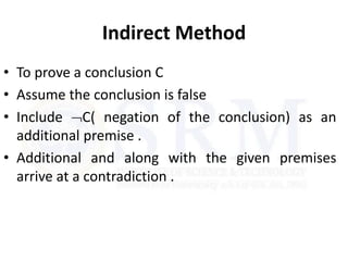 Indirect Method
• To prove a conclusion C
• Assume the conclusion is false
• Include C( negation of the conclusion) as an
additional premise .
• Additional and along with the given premises
arrive at a contradiction .
 