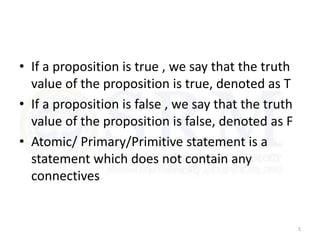 • If a proposition is true , we say that the truth
value of the proposition is true, denoted as T
• If a proposition is false , we say that the truth
value of the proposition is false, denoted as F
• Atomic/ Primary/Primitive statement is a
statement which does not contain any
connectives
5
 