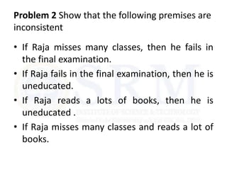 Problem 2 Show that the following premises are
inconsistent
• If Raja misses many classes, then he fails in
the final examination.
• If Raja fails in the final examination, then he is
uneducated.
• If Raja reads a lots of books, then he is
uneducated .
• If Raja misses many classes and reads a lot of
books.
 
