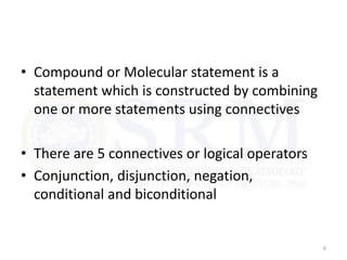 • Compound or Molecular statement is a
statement which is constructed by combining
one or more statements using connectives
• There are 5 connectives or logical operators
• Conjunction, disjunction, negation,
conditional and biconditional
6
 