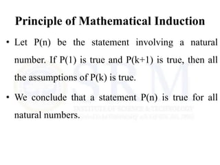 Principle of Mathematical Induction
• Let P(n) be the statement involving a natural
number. If P(1) is true and P(k+1) is true, then all
the assumptions of P(k) is true.
• We conclude that a statement P(n) is true for all
natural numbers.
 