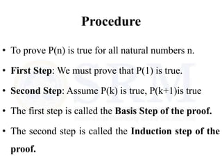 Procedure
• To prove P(n) is true for all natural numbers n.
• First Step: We must prove that P(1) is true.
• Second Step: Assume P(k) is true, P(k+1)is true
• The first step is called the Basis Step of the proof.
• The second step is called the Induction step of the
proof.
 