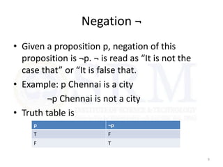 Negation ¬
• Given a proposition p, negation of this
proposition is ¬p. ¬ is read as “It is not the
case that” or “It is false that.
• Example: p Chennai is a city
¬p Chennai is not a city
• Truth table is
9
p ¬p
T F
F T
 