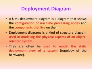 Deployment Diagram
• A UML deployment diagram is a diagram that shows
the configuration of run time processing nodes and
the components that live on them.
• Deployment diagrams is a kind of structure diagram
used in modeling the physical aspects of an object-
oriented system.
• They are often be used to model the static
deployment view of a system (topology of the
hardware).
 