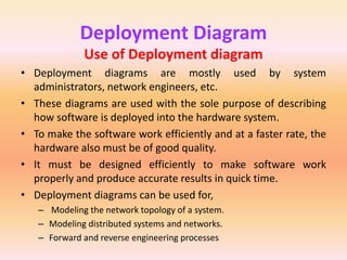 Deployment Diagram
Use of Deployment diagram
• Deployment diagrams are mostly used by system
administrators, network engineers, etc.
• These diagrams are used with the sole purpose of describing
how software is deployed into the hardware system.
• To make the software work efficiently and at a faster rate, the
hardware also must be of good quality.
• It must be designed efficiently to make software work
properly and produce accurate results in quick time.
• Deployment diagrams can be used for,
– Modeling the network topology of a system.
– Modeling distributed systems and networks.
– Forward and reverse engineering processes
 
