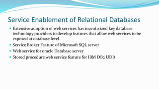 Service Enablement of Relational Databases
 Extensive adoption of web services has incentivized key database
technology providers to develop features that allow web services to be
exposed at database level.
 Service Broker Feature of Microsoft SQL server
 Web service for oracle Database server
 Stored procedure web service feature for IBM DB2 UDB
 