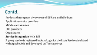 Contd..
Products that support the concept of ESB are available from
Application service providers
Middleware Vendors
ERP providers
Open source
Service integration with ESB
A proxy service is registered in AquaLogic for the Loan Service developed
with Apache Axis and developed on Tomcat server
 