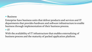  Business
Enterprise have business units that deliver products and services and IT
departments that provides hardware and software infrastructure to enable
business through implementation of their business process.
 IT
With the availability of IT infrastructure that enables externalizing of
business process and the maturity of packed application platform.
 