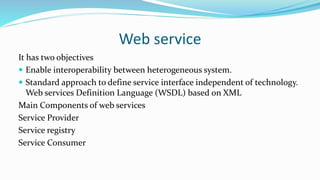Web service
It has two objectives
 Enable interoperability between heterogeneous system.
 Standard approach to define service interface independent of technology.
Web services Definition Language (WSDL) based on XML
Main Components of web services
Service Provider
Service registry
Service Consumer
 