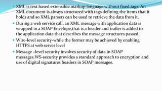  XML is text based extensible markup language without fixed tags. An
XML document is always structured with tags defining the items that it
holds and so XML parsers can be used to retrieve the data from it.
 During a web service call, an XML message with application data is
wrapped in a SOAP Envelope,that is a header and trailer is added to
the application data that describes the message structures passed.
 Wire-level security-while the former may be achieved by enabling
HTTPS at web server level
 Message –level security involves security of data in SOAP
messages.WS-security provides a standard approach to encryption and
use of digital signatures headers in SOAP messages.
 