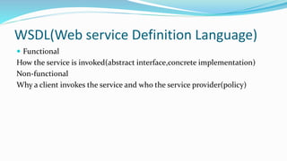 WSDL(Web service Definition Language)
 Functional
How the service is invoked(abstract interface,concrete implementation)
Non-functional
Why a client invokes the service and who the service provider(policy)
 