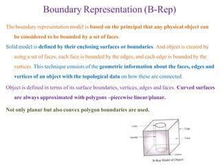 Boundary Representation (B-Rep)
The boundary representation model is based on the principal that any physical object can
be considered to be bounded by a set of faces.
Solid model is defined by their enclosing surfaces or boundaries. And object is created by
using a set of faces, each face is bounded by the edges, and each edge is bounded by the
vertices. This technique consists of the geometric information about the faces, edges and
vertices of an object with the topological data on how these are connected.
Object is defined in terms of its surface boundaries, vertices, edges and faces. Curved surfaces
are always approximated with polygons –piecewise linear/planar.
Not only planar but also convex polygon boundaries are used.
 