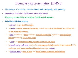 Boundary Representation (B-Rep)
• The database of a boundary model contains both its topology and geometry.
• Topology is created by performing Euler operations.
• Geometry is created by performing Euclidean calculations.
• Primitives of B-Rep scheme:
– A Vertex is unique point in a space.
– An Edge is a finite, non-self-intersecting, directed space curve bounded by two vertices that
are not necessarily distinct.
– A Face is defined as a finite connected, non-self-intersecting, region of a closed oriented
surface bounded by one or more loops.
– A Loop is an ordered alternating sequence of vertices and edges.
– A Handle (or through hole) is defined as a passageway that pierces the object completely. The
topological name for the number of handles in an object is genus.
– A Body (or Shell) is a set of faces that bound a single connected closed volume.
 