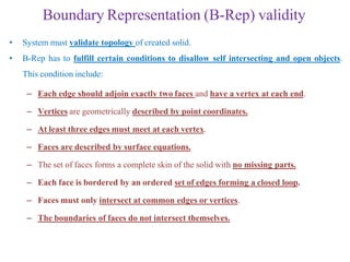 Boundary Representation (B-Rep) validity
• System must validate topology of created solid.
• B-Rep has to fulfill certain conditions to disallow self intersecting and open objects.
This condition include:
– Each edge should adjoin exactly two faces and have a vertex at each end.
– Vertices are geometrically described by point coordinates.
– At least three edges must meet at each vertex.
– Faces are described by surface equations.
– The set of faces forms a complete skin of the solid with no missing parts.
– Each face is bordered by an ordered set of edges forming a closed loop.
– Faces must only intersect at common edges or vertices.
– The boundaries of faces do not intersect themselves.
 