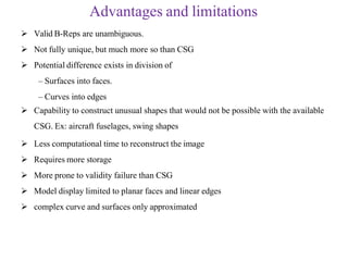  Valid B-Reps are unambiguous.
 Not fully unique, but much more so than CSG
 Potential difference exists in division of
– Surfaces into faces.
– Curves into edges
 Capability to construct unusual shapes that would not be possible with the available
CSG. Ex: aircraft fuselages, swing shapes
 Less computational time to reconstruct the image
 Requires more storage
 More prone to validity failure than CSG
 Model display limited to planar faces and linear edges
 complex curve and surfaces only approximated
Advantages and limitations
 