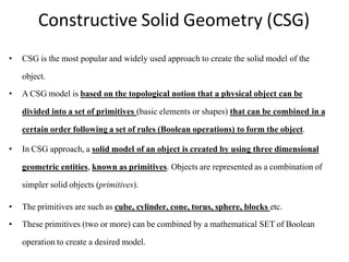 Constructive Solid Geometry (CSG)
• CSG is the most popular and widely used approach to create the solid model of the
object.
• A CSG model is based on the topological notion that a physical object can be
divided into a set of primitives (basic elements or shapes) that can be combined in a
certain order following a set of rules (Boolean operations) to form the object.
• In CSG approach, a solid model of an object is created by using three dimensional
geometric entities, known as primitives. Objects are represented as a combination of
simpler solid objects (primitives).
• The primitives are such as cube, cylinder, cone, torus, sphere, blocks etc.
• These primitives (two or more) can be combined by a mathematical SET of Boolean
operation to create a desired model.
 