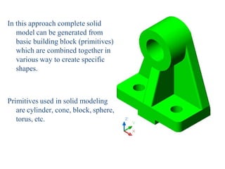 In this approach complete solid
model can be generated from
basic building block (primitives)
which are combined together in
various way to create specific
shapes.
Primitives used in solid modeling
are cylinder, cone, block, sphere,
torus, etc.
 