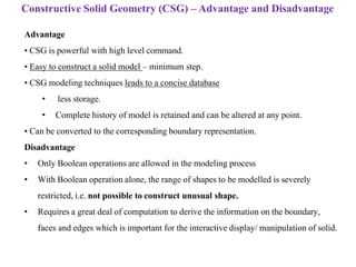 Advantage
• CSG is powerful with high level command.
• Easy to construct a solid model – minimum step.
• CSG modeling techniques leads to a concise database
• less storage.
• Complete history of model is retained and can be altered at any point.
• Can be converted to the corresponding boundary representation.
Disadvantage
• Only Boolean operations are allowed in the modeling process
• With Boolean operation alone, the range of shapes to be modelled is severely
restricted, i.e. not possible to construct unusual shape.
• Requires a great deal of computation to derive the information on the boundary,
faces and edges which is important for the interactive display/ manipulation of solid.
Constructive Solid Geometry (CSG) – Advantage and Disadvantage
 