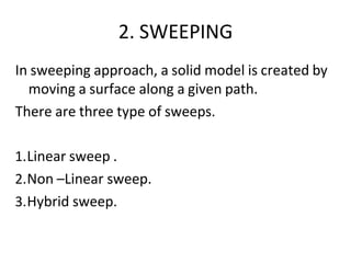 2. SWEEPING
In sweeping approach, a solid model is created by
moving a surface along a given path.
There are three type of sweeps.
1.Linear sweep .
2.Non –Linear sweep.
3.Hybrid sweep.
 