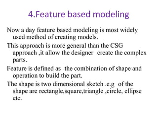 4.Feature based modeling
Now a day feature based modeling is most widely
used method of creating models.
This approach is more general than the CSG
approach ,it allow the designer create the complex
parts.
Feature is defined as the combination of shape and
operation to build the part.
The shape is two dimensional sketch .e.g of the
shape are rectangle,square,triangle ,circle, ellipse
etc.
 