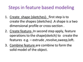 Steps in feature based modeling
1. Create shape (sketches)- first step is to
create the shapes (sketches) .A shape is a two
dimensional profile or cross-section .
2. Create feature- In second step apply, feature
operations to the shape(sketch) to create the
features e.g. – extrude ,revolve,sweep,loft.
3. Combine feature are combine to form the
solid model of the object.
 