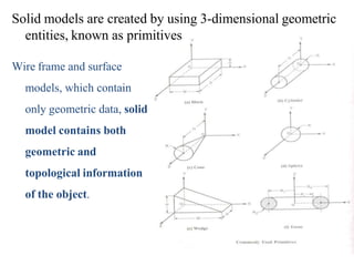 Solid models are created by using 3-dimensional geometric
entities, known as primitives
Wire frame and surface
models, which contain
only geometric data, solid
model contains both
geometric and
topological information
of the object.
 