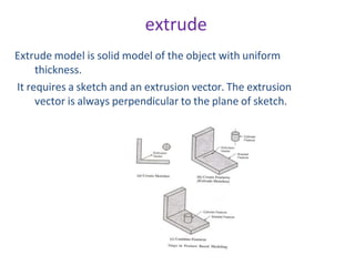 extrude
Extrude model is solid model of the object with uniform
thickness.
It requires a sketch and an extrusion vector. The extrusion
vector is always perpendicular to the plane of sketch.
 