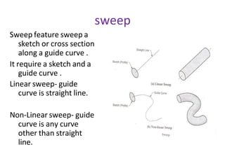 sweep
Sweep feature sweep a
sketch or cross section
along a guide curve .
It require a sketch and a
guide curve .
Linear sweep- guide
curve is straight line.
Non-Linear sweep- guide
curve is any curve
other than straight
line.
 