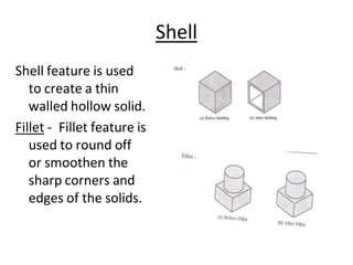 Shell
Shell feature is used
to create a thin
walled hollow solid.
Fillet - Fillet feature is
used to round off
or smoothen the
sharp corners and
edges of the solids.
 