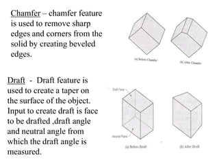 Chamfer – chamfer feature
is used to remove sharp
edges and corners from the
solid by creating beveled
edges.
Draft - Draft feature is
used to create a taper on
the surface of the object.
Input to create draft is face
to be drafted ,draft angle
and neutral angle from
which the draft angle is
measured.
 