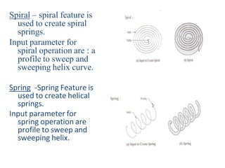 Spiral – spiral feature is
used to create spiral
springs.
Input parameter for
spiral operation are : a
profile to sweep and
sweeping helix curve.
Spring -Spring Feature is
used to create helical
springs.
Input parameter for
spring operation are
profile to sweep and
sweeping helix.
 