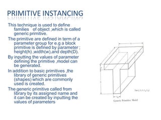 This technique is used to define
families of object ,which is called
generic primitive.
The primitive are defined in term of a
parameter group for e.g a block
primitive is defined by parameter ;
height(h) ,width(w),and depth(D).
By inputting the values of parameter
defining the primitive ,model can
be generated.
In addition to basic primitives ,the
library of generic primitives
(shapes) which are commonly
used is created.
The generic primitive called from
library by its assigned name and
it can be created by inputting the
values of parameters.
PRIMITIVE INSTANCING
 