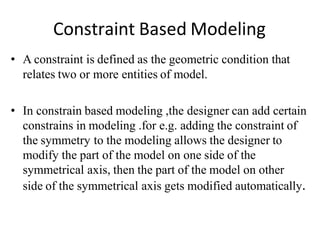Constraint Based Modeling
• A constraint is defined as the geometric condition that
relates two or more entities of model.
• In constrain based modeling ,the designer can add certain
constrains in modeling .for e.g. adding the constraint of
the symmetry to the modeling allows the designer to
modify the part of the model on one side of the
symmetrical axis, then the part of the model on other
side of the symmetrical axis gets modified automatically.
 