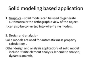 Solid modeling based application
1. Graphics – solid models can be used to generate
automatically the orthographic view of the object.
It can also be converted into wire-frame models.
2. Design and analysis -
Solid models are used for automatic mass property
calculations .
Other design and analysis applications of solid model
include : finite element analysis, kinematic analysis,
dynamic analysis,
 