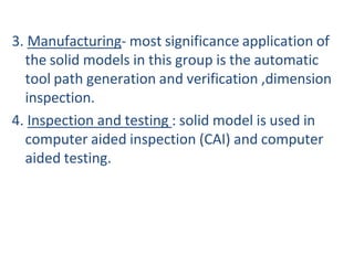 3. Manufacturing- most significance application of
the solid models in this group is the automatic
tool path generation and verification ,dimension
inspection.
4. Inspection and testing : solid model is used in
computer aided inspection (CAI) and computer
aided testing.
 