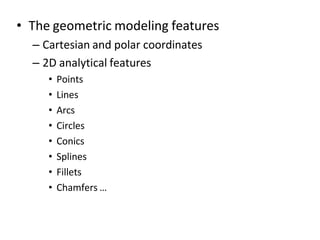 • The geometric modeling features
– Cartesian and polar coordinates
– 2D analytical features
• Points
• Lines
• Arcs
• Circles
• Conics
• Splines
• Fillets
• Chamfers …
 
