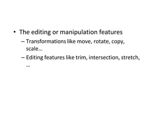 • The editing or manipulation features
– Transformations like move, rotate, copy,
scale…
– Editing features like trim, intersection, stretch,
…
 