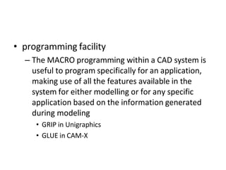 • programming facility
– The MACRO programming within a CAD system is
useful to program specifically for an application,
making use of all the features available in the
system for either modelling or for any specific
application based on the information generated
during modeling
• GRIP in Unigraphics
• GLUE in CAM-X
 