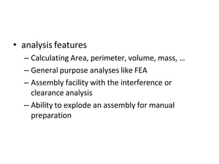 • analysis features
– Calculating Area, perimeter, volume, mass, …
– General purpose analyses like FEA
– Assembly facility with the interference or
clearance analysis
– Ability to explode an assembly for manual
preparation
 