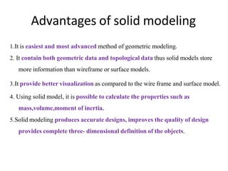 Advantages of solid modeling
1.It is easiest and most advanced method of geometric modeling.
2. It contain both geometric data and topological data thus solid models store
more information than wireframe or surface models.
3.It provide better visualization as compared to the wire frame and surface model.
4. Using solid model, it is possible to calculate the properties such as
mass,volume,moment of inertia.
5.Solid modeling produces accurate designs, improves the quality of design
provides complete three- dimensional definition of the objects.
 