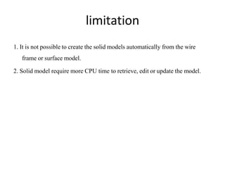 limitation
1. It is not possible to create the solid models automatically from the wire
frame or surface model.
2. Solid model require more CPU time to retrieve, edit or update the model.
 