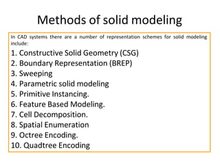 In CAD systems there are a number of representation schemes for solid modeling
include:
1. Constructive Solid Geometry (CSG)
2. Boundary Representation (BREP)
3. Sweeping
4. Parametric solid modeling
5. Primitive Instancing.
6. Feature Based Modeling.
7. Cell Decomposition.
8. Spatial Enumeration
9. Octree Encoding.
10. Quadtree Encoding
Methods of solid modeling
 