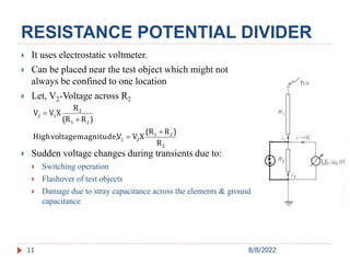 RESISTANCE POTENTIAL DIVIDER
11
 It uses electrostatic voltmeter.
 Can be placed near the test object which might not
always be confined to one location
 Let, V2-Voltage across R2
 Sudden voltage changes during transients due to:
 Switching operation
 Flashover of test objects
 Damage due to stray capacitance across the elements & ground
capacitance
2
2
1
2
1
2
1
2
1
2
R
)
R
(R
X
V
V
magnitude,
voltage
High
)
R
(R
R
X
V
V




8/8/2022
 
