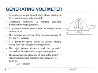 GENERATING VOLTMETER
12
 Generating principle is used where direct loading or
direct connection is to be avoided.
 Generating voltmeter: A variable capacitor
electrostatic voltage generator.
 It generates current proportional to voltage under
measurement
 This arrangement provides loss free measurement of
DC and AC voltages
 It is driven by synch. motor, so doesn’t observe
power from the voltage measuring source
 The high voltage electrode and the grounded
electrode in fact constitute a capacitance system.
 The capacitance is a function of time as the area A
varies with time and, therefore, the charge q(t) is
given as,
8/8/2022
 