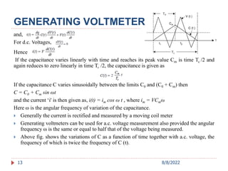 13
and,
For d.c. Voltages,
Hence
If the capacitance varies linearly with time and reaches its peak value Cm is time Tc /2 and
again reduces to zero linearly in time Tc /2, the capacitance is given as
If the capacitance C varies sinusoidally between the limits C0 and (C0 + Cm) then
C = C0 + Cm sin ωt
and the current ‘i' is then given as, i(t) = im cos ω t , where im = VCmω
Here ω is the angular frequency of variation of the capacitance.
 Generally the current is rectified and measured by a moving coil meter
 Generating voltmeters can be used for a.c. voltage measurement also provided the angular
frequency ω is the same or equal to half that of the voltage being measured.
 Above fig. shows the variations of C as a function of time together with a.c. voltage, the
frequency of which is twice the frequency of C (t).
GENERATING VOLTMETER
8/8/2022
 