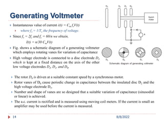  Instantaneous value of current i(t) = Cm fvV(t)
 where fv = 1/Tv the frequency of voltage.
 Since fv = 2fc and fc = 60/n we obtain,
I(t) = n/30 CmV(t)
 Fig. shows a schematic diagram of a generating voltmeter
which employs rotating vanes for variation of capacitance
 High voltage electrode is connected to a disc electrode D3
which is kept at a fixed distance on the axis of the other
low voltage electrodes D2, D1, and D0.
14
Generating Voltmeter
 The rotor D0 is driven at a suitable constant speed by a synchronous motor.
 Rotor vanes of D0 cause periodic change in capacitance between the insulated disc D2 and the
high voltage electrode D3.
 Number and shape of vanes are so designed that a suitable variation of capacitance (sinusodial
or linear) is achieved.
 The a.c. current is rectified and is measured using moving coil meters. If the current is small an
amplifier may be used before the current is measured.
8/8/2022
 