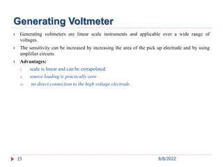  Generating voltmeters are linear scale instruments and applicable over a wide range of
voltages.
 The sensitivity can be increased by increasing the area of the pick up electrode and by using
amplifier circuits
 Advantages:
i. scale is linear and can be extrapolated
ii. source loading is practically zero
iii. no direct connection to the high voltage electrode.
15
Generating Voltmeter
8/8/2022
 