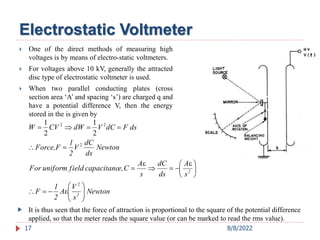 Electrostatic Voltmeter
 One of the direct methods of measuring high
voltages is by means of electro-static voltmeters.
 For voltages above 10 kV, generally the attracted
disc type of electrostatic voltmeter is used.
 When two parallel conducting plates (cross
section area ‘A’ and spacing ‘s’) are charged q and
have a potential difference V, then the energy
stored in the is given by
17
Newton
s
V
A
2
1
F
s
A
ds
dC
s
A
C
e,
capacitanc
field
uniform
For
Newton
ds
dC
V
2
1
F
Force,
ds
F
dC
V
dW
CV
W
2
2



























2
2
2
2
ε
ε
ε
2
1
2
1
 It is thus seen that the force of attraction is proportional to the square of the potential difference
applied, so that the meter reads the square value (or can be marked to read the rms value).
8/8/2022
 