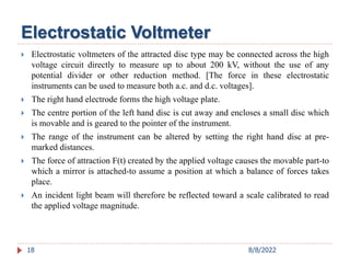 Electrostatic Voltmeter
 Electrostatic voltmeters of the attracted disc type may be connected across the high
voltage circuit directly to measure up to about 200 kV, without the use of any
potential divider or other reduction method. [The force in these electrostatic
instruments can be used to measure both a.c. and d.c. voltages].
 The right hand electrode forms the high voltage plate.
 The centre portion of the left hand disc is cut away and encloses a small disc which
is movable and is geared to the pointer of the instrument.
 The range of the instrument can be altered by setting the right hand disc at pre-
marked distances.
 The force of attraction F(t) created by the applied voltage causes the movable part-to
which a mirror is attached-to assume a position at which a balance of forces takes
place.
 An incident light beam will therefore be reflected toward a scale calibrated to read
the applied voltage magnitude.
18 8/8/2022
 