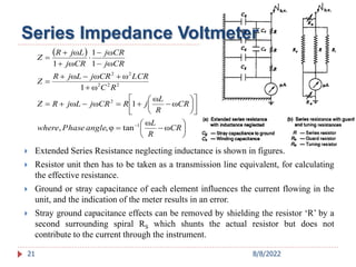 Series Impedance Voltmeter
 






































CR
R
L
angle
Phase
where
CR
R
L
j
R
CR
j
L
j
R
Z
R
C
LCR
CR
j
L
j
R
Z
CR
j
CR
j
CR
j
L
j
R
Z
ω
ω
tan
φ
,
,
ω
ω
1
ω
ω
ω
1
ω
ω
ω
ω
1
ω
1
ω
1
ω
1
2
2
2
2
2
2
 Extended Series Resistance neglecting inductance is shown in figures.
 Resistor unit then has to be taken as a transmission line equivalent, for calculating
the effective resistance.
 Ground or stray capacitance of each element influences the current flowing in the
unit, and the indication of the meter results in an error.
 Stray ground capacitance effects can be removed by shielding the resistor ‘R’ by a
second surrounding spiral RS which shunts the actual resistor but does not
contribute to the current through the instrument.
21 8/8/2022
 